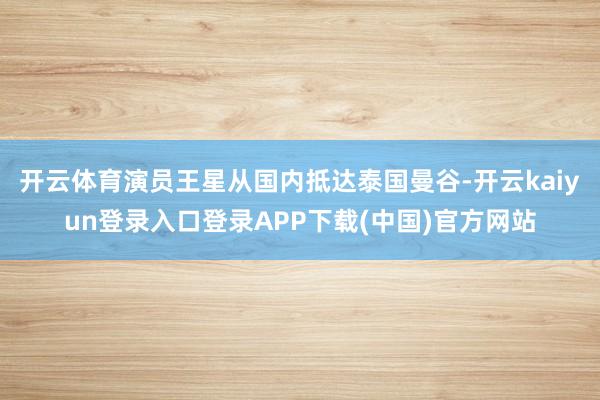 开云体育演员王星从国内抵达泰国曼谷-开云kaiyun登录入口登录APP下载(中国)官方网站