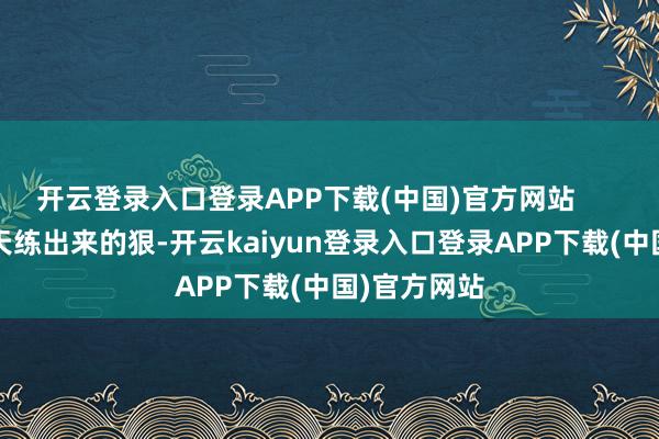 开云登录入口登录APP下载(中国)官方网站        她不是一天练出来的狠-开云kaiyun登录入口登录APP下载(中国)官方网站