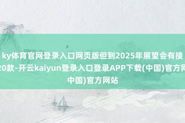 ky体育官网登录入口网页版但到2025年展望会有接近20款-开云kaiyun登录入口登录APP下载(中国)官方网站