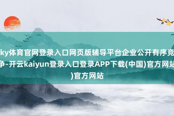 ky体育官网登录入口网页版辅导平台企业公开有序竞争-开云kaiyun登录入口登录APP下载(中国)官方网站