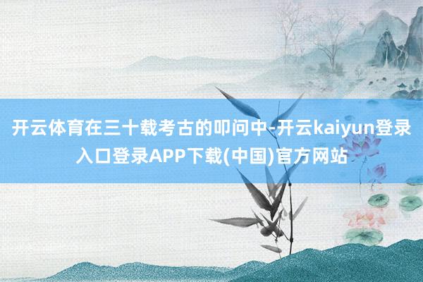 开云体育在三十载考古的叩问中-开云kaiyun登录入口登录APP下载(中国)官方网站