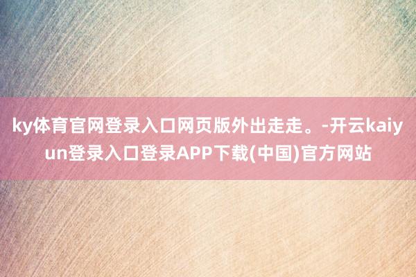 ky体育官网登录入口网页版外出走走。-开云kaiyun登录入口登录APP下载(中国)官方网站