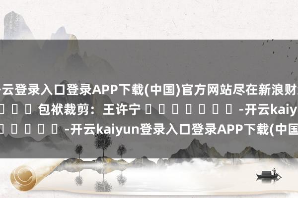 开云登录入口登录APP下载(中国)官方网站尽在新浪财经APP            						包袱裁剪：王许宁 							-开云kaiyun登录入口登录APP下载(中国)官方网站