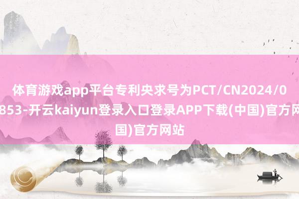 体育游戏app平台专利央求号为PCT/CN2024/099853-开云kaiyun登录入口登录APP下载(中国)官方网站