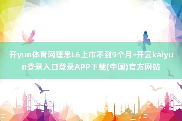 开yun体育网理思L6上市不到9个月-开云kaiyun登录入口登录APP下载(中国)官方网站