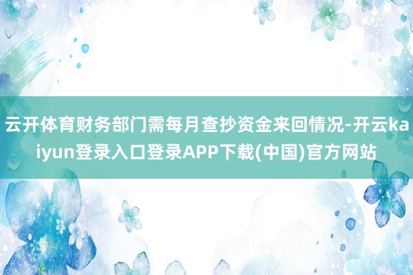 云开体育财务部门需每月查抄资金来回情况-开云kaiyun登录入口登录APP下载(中国)官方网站
