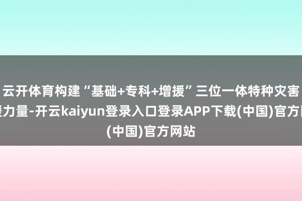云开体育构建“基础+专科+增援”三位一体特种灾害救援力量-开云kaiyun登录入口登录APP下载(中国)官方网站
