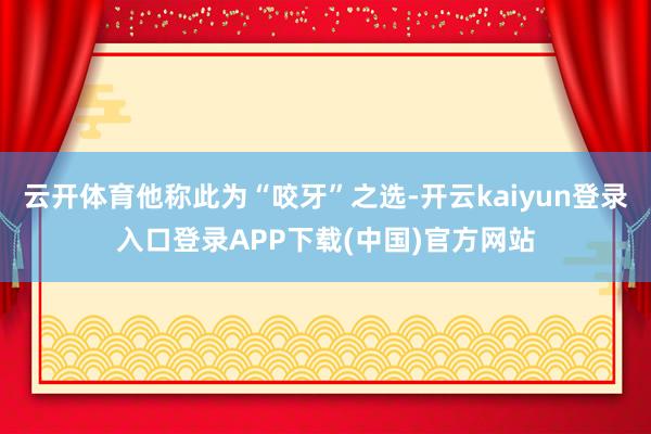 云开体育他称此为“咬牙”之选-开云kaiyun登录入口登录APP下载(中国)官方网站