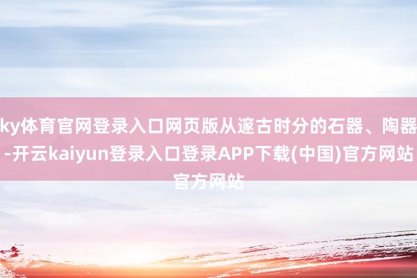 ky体育官网登录入口网页版从邃古时分的石器、陶器-开云kaiyun登录入口登录APP下载(中国)官方网站