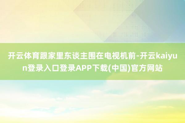 开云体育跟家里东谈主围在电视机前-开云kaiyun登录入口登录APP下载(中国)官方网站