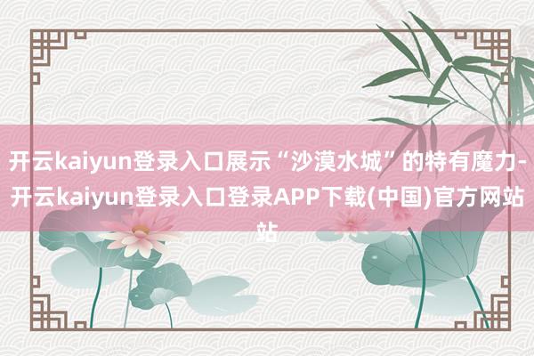 开云kaiyun登录入口展示“沙漠水城”的特有魔力-开云kaiyun登录入口登录APP下载(中国)官方网站
