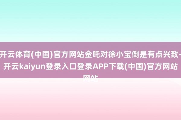 开云体育(中国)官方网站金吒对徐小宝倒是有点兴致-开云kaiyun登录入口登录APP下载(中国)官方网站