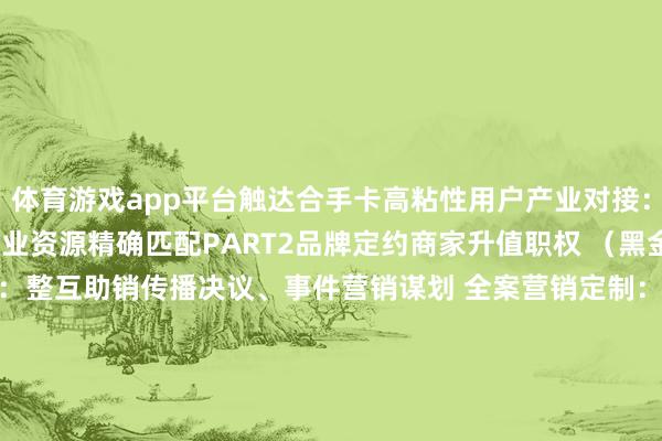 体育游戏app平台触达合手卡高粘性用户产业对接：医疗/城建/文旅等跨行业资源精确匹配PART2品牌定约商家升值职权 （黑金会员）  全案营销定制：整互助销传播决议、事件营销谋划 全案营销定制：整互助销传播决议、事件营销谋划  头部行动席位：315 花费节 / 读者节等年度 IP 行动优先报名通说念、主会场黄金展位使用权、现场品牌暴露+媒体专访契机 头部行动席位：315 花费节 / 读者节等年度 I