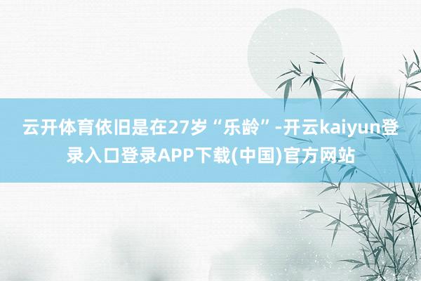 云开体育依旧是在27岁“乐龄”-开云kaiyun登录入口登录APP下载(中国)官方网站