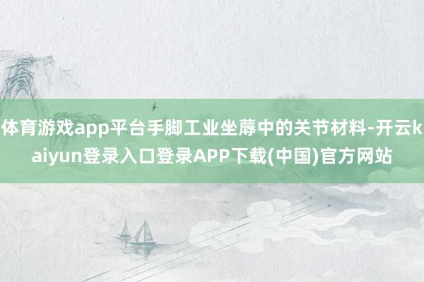 体育游戏app平台手脚工业坐蓐中的关节材料-开云kaiyun登录入口登录APP下载(中国)官方网站