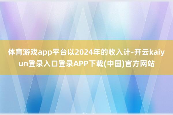 体育游戏app平台以2024年的收入计-开云kaiyun登录入口登录APP下载(中国)官方网站