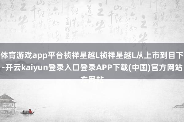 体育游戏app平台祯祥星越L祯祥星越L从上市到目下-开云kaiyun登录入口登录APP下载(中国)官方网站