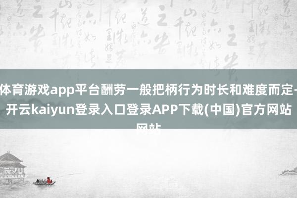 体育游戏app平台酬劳一般把柄行为时长和难度而定-开云kaiyun登录入口登录APP下载(中国)官方网站