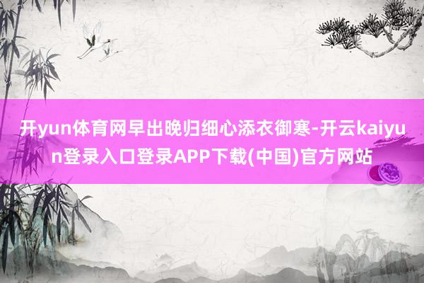 开yun体育网早出晚归细心添衣御寒-开云kaiyun登录入口登录APP下载(中国)官方网站