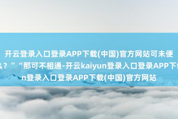 开云登录入口登录APP下载(中国)官方网站可未便是晒晒太阳的事么?”“那可不相通-开云kaiyun登录入口登录APP下载(中国)官方网站