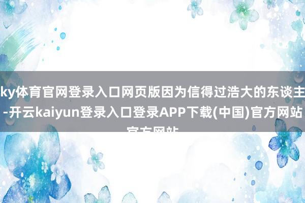 ky体育官网登录入口网页版因为信得过浩大的东谈主-开云kaiyun登录入口登录APP下载(中国)官方网站