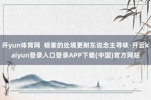 开yun体育网  杨紫的处境更耐东说念主寻味-开云kaiyun登录入口登录APP下载(中国)官方网站