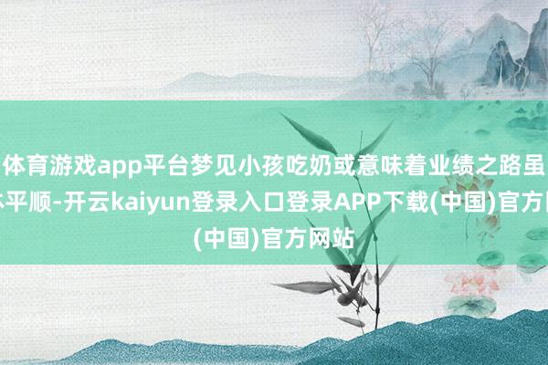 体育游戏app平台梦见小孩吃奶或意味着业绩之路虽总体平顺-开云kaiyun登录入口登录APP下载(中国)官方网站