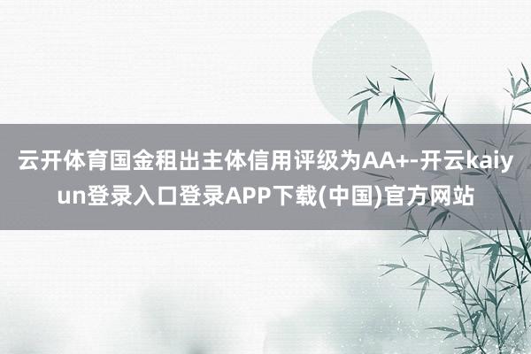 云开体育国金租出主体信用评级为AA+-开云kaiyun登录入口登录APP下载(中国)官方网站