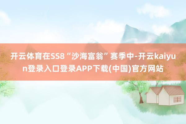 开云体育在SS8“沙海富翁”赛季中-开云kaiyun登录入口登录APP下载(中国)官方网站