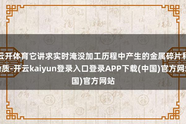 云开体育它讲求实时淹没加工历程中产生的金属碎片和杂质-开云kaiyun登录入口登录APP下载(中国)官方网站