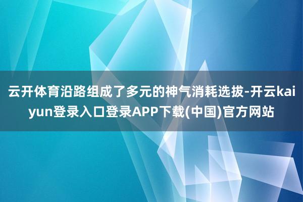 云开体育沿路组成了多元的神气消耗选拔-开云kaiyun登录入口登录APP下载(中国)官方网站