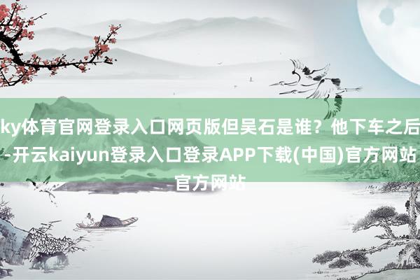 ky体育官网登录入口网页版但吴石是谁？他下车之后-开云kaiyun登录入口登录APP下载(中国)官方网站