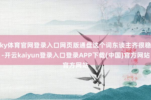 ky体育官网登录入口网页版通盘这个词东谈主齐很稳-开云kaiyun登录入口登录APP下载(中国)官方网站