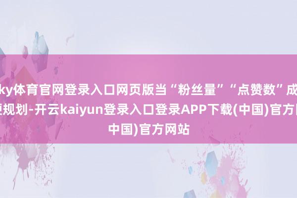ky体育官网登录入口网页版当“粉丝量”“点赞数”成为硬规划-开云kaiyun登录入口登录APP下载(中国)官方网站
