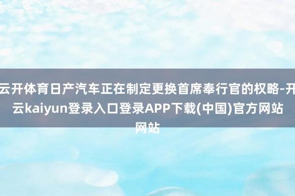 云开体育日产汽车正在制定更换首席奉行官的权略-开云kaiyun登录入口登录APP下载(中国)官方网站