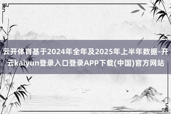 云开体育基于2024年全年及2025年上半年数据-开云kaiyun登录入口登录APP下载(中国)官方网站