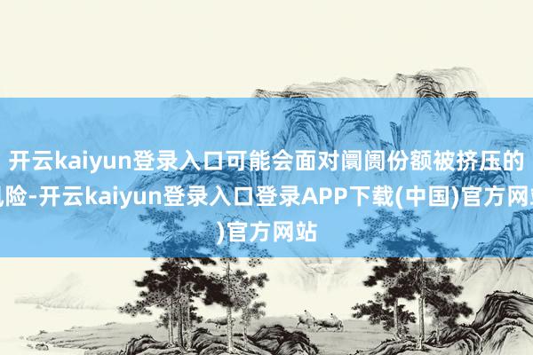 开云kaiyun登录入口可能会面对阛阓份额被挤压的风险-开云kaiyun登录入口登录APP下载(中国)官方网站