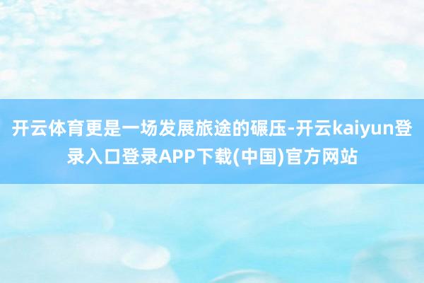 开云体育更是一场发展旅途的碾压-开云kaiyun登录入口登录APP下载(中国)官方网站