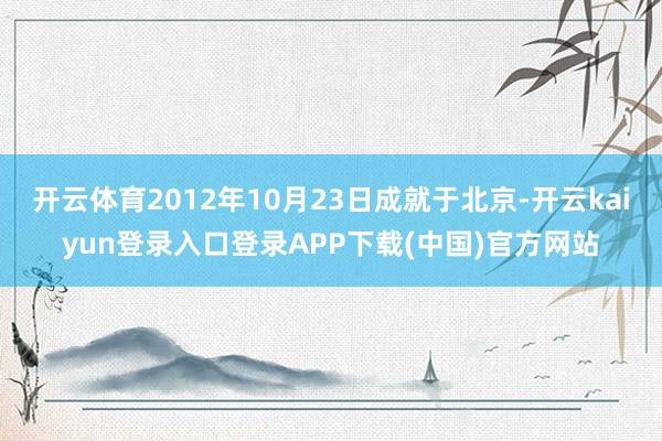 开云体育2012年10月23日成就于北京-开云kaiyun登录入口登录APP下载(中国)官方网站