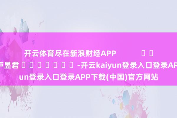 开云体育尽在新浪财经APP            						连累剪辑：卢昱君 							-开云kaiyun登录入口登录APP下载(中国)官方网站