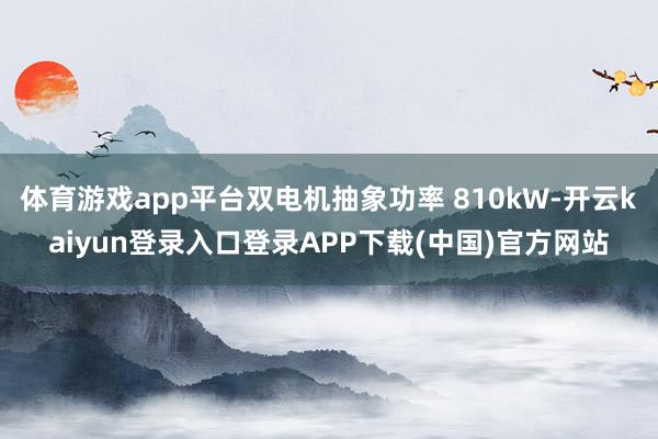 体育游戏app平台双电机抽象功率 810kW-开云kaiyun登录入口登录APP下载(中国)官方网站