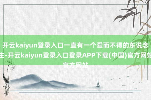 开云kaiyun登录入口一直有一个爱而不得的东说念主-开云kaiyun登录入口登录APP下载(中国)官方网站