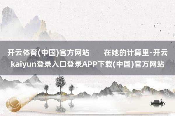 开云体育(中国)官方网站       在她的计算里-开云kaiyun登录入口登录APP下载(中国)官方网站
