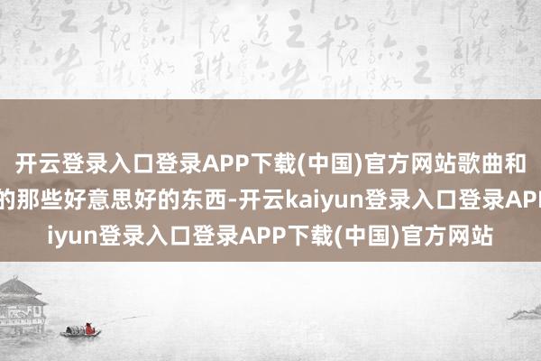 开云登录入口登录APP下载(中国)官方网站歌曲和当代派文体里体验过的那些好意思好的东西-开云kaiyun登录入口登录APP下载(中国)官方网站