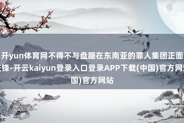 开yun体育网不得不与盘踞在东南亚的罪人集团正面交锋-开云kaiyun登录入口登录APP下载(中国)官方网站