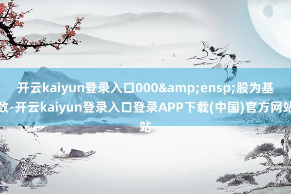 开云kaiyun登录入口000&ensp;股为基数-开云kaiyun登录入口登录APP下载(中国)官方网站