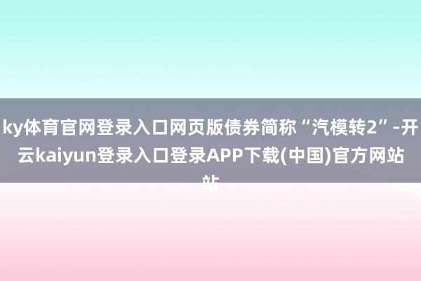 ky体育官网登录入口网页版债券简称“汽模转2”-开云kaiyun登录入口登录APP下载(中国)官方网站