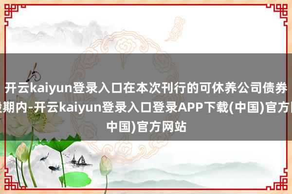 开云kaiyun登录入口在本次刊行的可休养公司债券转股期内-开云kaiyun登录入口登录APP下载(中国)官方网站