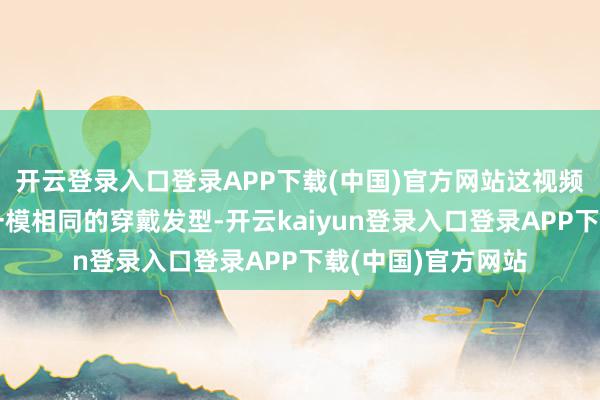 开云登录入口登录APP下载(中国)官方网站这视频看着相配像果然一模相同的穿戴发型-开云kaiyun登录入口登录APP下载(中国)官方网站