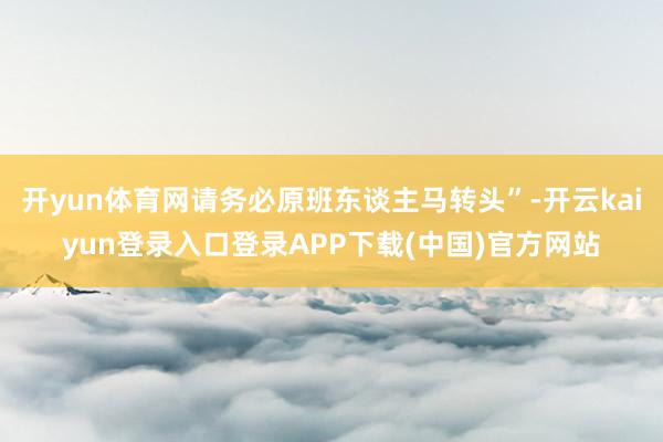 开yun体育网请务必原班东谈主马转头”-开云kaiyun登录入口登录APP下载(中国)官方网站